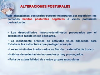 ALTERACIONES POSTURALES Las alteraciones posturales pueden instaurarse por repetición los llamados  hábitos posturales negativos  o vicios posturales derivados de: •  Los desequilibrios músculo-tendinosos provocados por el crecimiento rápido en los escolares. •  La insuficiente práctica de actividad física adecuada para fortalecer las estructuras que protegen al raquis. •  Los movimientos inadecuados en flexión o extensión de tronco  •  Hábitos de sedentación incorrectos y muy prolongados. •  Falta de extensibilidad de ciertos grupos musculares 