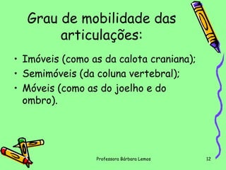 Grau de mobilidade das
articulações:
• Imóveis (como as da calota craniana);
• Semimóveis (da coluna vertebral);
• Móveis (como as do joelho e do
ombro).

Professora Bárbara Lemos

12

 
