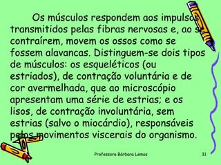 Os músculos respondem aos impulsos
transmitidos pelas fibras nervosas e, ao se
contraírem, movem os ossos como se
fossem alavancas. Distinguem-se dois tipos
de músculos: os esqueléticos (ou
estriados), de contração voluntária e de
cor avermelhada, que ao microscópio
apresentam uma série de estrias; e os
lisos, de contração involuntária, sem
estrias (salvo o miocárdio), responsáveis
pelos movimentos viscerais do organismo.
Professora Bárbara Lemos

31

 