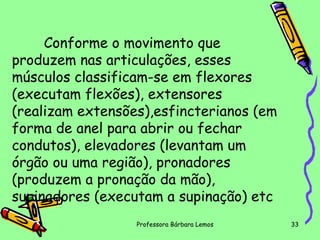 Conforme o movimento que
produzem nas articulações, esses
músculos classificam-se em flexores
(executam flexões), extensores
(realizam extensões),esfincterianos (em
forma de anel para abrir ou fechar
condutos), elevadores (levantam um
órgão ou uma região), pronadores
(produzem a pronação da mão),
supinadores (executam a supinação) etc
Professora Bárbara Lemos

33

 