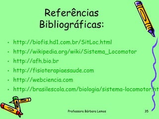 Referências
Bibliográficas:
• http://biofis.hd1.com.br/SitLoc.html
• http://wikipedia.org/wiki/Sistema_Locomotor
• http://afh.bio.br
• http://fisioterapiaesaude.com
• http://webciencia.com

• http://brasilescola.com/biologia/sistema-locomotor.htm

Professora Bárbara Lemos

35

 