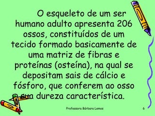 O esqueleto de um ser
humano adulto apresenta 206
ossos, constituídos de um
tecido formado basicamente de
uma matriz de fibras e
proteínas (osteína), na qual se
depositam sais de cálcio e
fósforo, que conferem ao osso
sua dureza característica.
Professora Bárbara Lemos

6

 