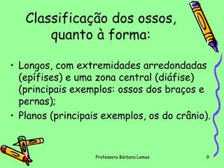 Classificação dos ossos,
quanto à forma:
• Longos, com extremidades arredondadas
(epífises) e uma zona central (diáfise)
(principais exemplos: ossos dos braços e
pernas);
• Planos (principais exemplos, os do crânio).

Professora Bárbara Lemos

9

 