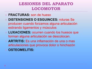 LESIONES DEL APARATO
               LOCOMOTOR
   FRACTURAS: son de hueso
   DISTENSIONES O ESGUINCES: roturas Se
    producen cuando forzamos alguna articulación
    estirando ligamentos y músculos
   LUXACIONES: ocurren cuando los huesos que
    forman alguna articulación se descolocan.
   ARTRITIS: Es una inflamación de una o mas
    articulaciones que provoca dolor o hinchazón
   OSTEOMELITIS:
 