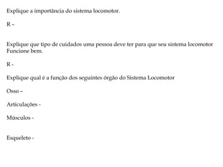 Explique a importância do sistema locomotor.
R–
Explique que tipo de cuidados uma pessoa deve ter para que seu sistema locomotor
Funcione bem.
RExplique qual é a função dos seguintes órgão do Sistema Locomotor
Osso –
Articulações Músculos Esqueleto -

 