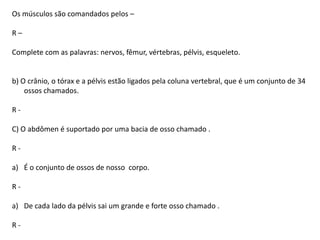 Os músculos são comandados pelos –
R–
Complete com as palavras: nervos, fêmur, vértebras, pélvis, esqueleto.

b) O crânio, o tórax e a pélvis estão ligados pela coluna vertebral, que é um conjunto de 34
ossos chamados.
R-

C) O abdômen é suportado por uma bacia de osso chamado .
Ra) É o conjunto de ossos de nosso corpo.

Ra) De cada lado da pélvis sai um grande e forte osso chamado .
R-

 