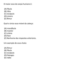 O maior osso do corpo humano é:
(A) fíbula
(B) tíbia
(C) escápula
(D) úmero
(E) fêmur
Qual o único osso móvel da cabeça:
(A) mandíbula
(B) maxilar
(C) crânio
(D) face
(E) Nenhuma das respostas anteriores.
Um exemplo de osso chato:
(A) fêmur
(B) fíbula
(C) escápula
(D) falanges
(E) rádio

 