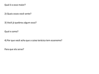 Qual é o osso maior?

2) Quais ossos você sente?

3) Você já quebrou algum osso?

Qual e como?

4) Por que você acha que a caixa torácica tem essenome?

Para que ela serve?

 