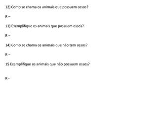 12) Como se chama os animais que possuem ossos?
R–
13) Exemplifique os animais que possuem ossos?
R–
14) Como se chama os animais que não tem ossos?
R–
15 Exemplifique os animais que não possuem ossos?

R-

 