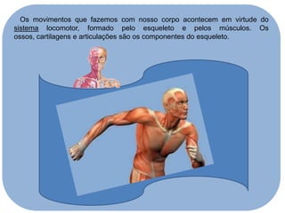 Os movimentos que fazemos com nosso corpo acontecem em virtude do
sistema locomotor, formado pelo esqueleto e pelos músculos. Os
ossos, cartilagens e articulações são os componentes do esqueleto.

 