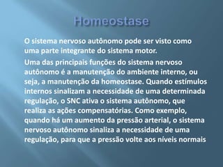 O sistema nervoso autônomo pode ser visto como
uma parte integrante do sistema motor.
Uma das principais funções do sistema nervoso
autônomo é a manutenção do ambiente interno, ou
seja, a manutenção da homeostase. Quando estímulos
internos sinalizam a necessidade de uma determinada
regulação, o SNC ativa o sistema autônomo, que
realiza as ações compensatórias. Como exemplo,
quando há um aumento da pressão arterial, o sistema
nervoso autônomo sinaliza a necessidade de uma
regulação, para que a pressão volte aos níveis normais

 