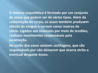 O sistema esquelético é formado por um conjunto
de ossos que podem ser de vários tipos. Além da
sustentação do corpo, os ossos também produzem
células do sangue e servem como reserva de
cálcio. Ligados aos músculos por meio de tendões,
realizam movimentos responsáveis pela
locomoção.
Na união dos ossos existem cartilagens, que são
responsáveis por não deixarem que ocorra atrito e
eventual desgaste ósseo.

 