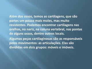 Além dos ossos, temos as cartilagens, que são
partes um pouco mais moles, mas muito
resistentes. Podemos encontrar cartilagens nas
orelhas, no nariz, na coluna vertebral, nas pontas
de alguns ossos, dentre outros locais.
Algumas peças cartilaginosas são as responsáveis
pelos movimentos: as articulações. Elas são
divididas em dois grupos: móveis e imóveis.

 