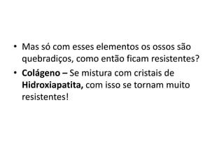 • Mas só com esses elementos os ossos são
quebradiços, como então ficam resistentes?
• Colágeno – Se mistura com cristais de
Hidroxiapatita, com isso se tornam muito
resistentes!
 