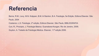 Referencia
Berne, R.M.; Levy, M.N. Kolppen, B.M. & Stanton, B.A. Fisiologia, 5a Edição, Editora Elsevier. São
Paulo, 2004
Costanzo, L.S. Fisiologia. 2ª edição, Editora Elsevier, São Paulo, BIBLIOGRAFIA
Curi, R.; Procópio, J. Fisiologia Básica. Guanabara-Koogan, Rio de Janeiro, 2009.
Guyton, A. Tratado de Fisiologia Médica. Elsevier, 11ª edição 2006.
 
