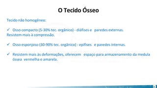 Tecido não homogêneo:
✓ Osso compacto (5-30% tec. orgânico) - diáfises e paredes externas.
Resistem mais à compressão.
✓ Osso esponjoso (30-90% tec. orgânico) - epífises e paredes internas.
✓ Resistem mais às deformações, oferecem espaço para armazenamento da medula
óssea vermelha e amarela.
6
O Tecido Ósseo
 