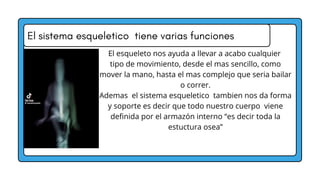 El sistema esqueletico tiene varias funciones
El esqueleto nos ayuda a llevar a acabo cualquier
tipo de movimiento, desde el mas sencillo, como
mover la mano, hasta el mas complejo que seria bailar
o correr.
Ademas el sistema esqueletico tambien nos da forma
y soporte es decir que todo nuestro cuerpo viene
definida por el armazón interno “es decir toda la
estuctura osea”
 
