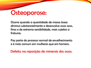 Osteoporose:
Defeito na reposição de minerais dos ossos.
Ocorre quando a quantidade de massa óssea
diminui substancialmente e desenvolve ossos ocos,
finos e de extrema sensibilidade, mais sujeitos a
fraturas.
Faz parte do processo normal de envelhecimento
e é mais comum em mulheres que em homens.
 