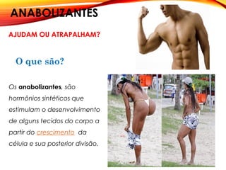 ANABOLIZANTES
AJUDAM OU ATRAPALHAM?
O que são?
Os anabolizantes, são
hormônios sintéticos que
estimulam o desenvolvimento
de alguns tecidos do corpo a
partir do crescimento  da
célula e sua posterior divisão.
 