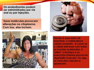 Os anabolizantes podem
ser administrados por via
oral ou por injeções.
Essas moléculas provocam
alterações no citoplasma.
Com isso, elas incham.
Devido à dose extra de
hormônio, o metabolismo
celular aumenta - é como se
a célula estivesse com todas
as funções aceleradas. A
"pilha", o inchaço e os
exercícios intensos provocam
hipertrofia muscular. Ou seja,
os músculos crescem e
aparecem.
 