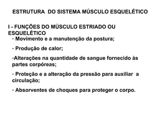 ESTRUTURA  DO SISTEMA MÚSCULO ESQUELÉTICO Movimento e a manutenção da postura; Produção de calor; Alterações na quantidade de sangue fornecido às partes corpóreas; Proteção e a alteração da pressão para auxiliar  a circulação;  Absorventes de choques para proteger o corpo. I - FUNÇÕES DO MÚSCULO ESTRIADO OU ESQUELÉTICO 