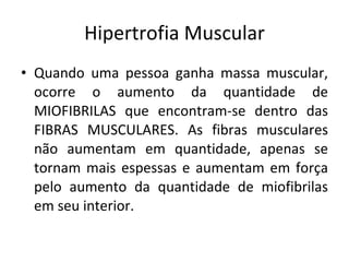 Hipertrofia Muscular Quando uma pessoa ganha massa muscular, ocorre o aumento da quantidade de MIOFIBRILAS que encontram-se dentro das FIBRAS MUSCULARES. As fibras musculares não aumentam em quantidade, apenas se tornam mais espessas e aumentam em força pelo aumento da quantidade de miofibrilas em seu interior. 