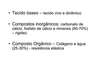Tecido ósseo –  tecido vivo e dinâmico Compostos inorgânicos:  carbonato de cálcio, fosfato de cálcio e minerais (60-70%) – rigidez. Composto Orgânico –  Colágeno e água (25-30%) - resistência elástica 
