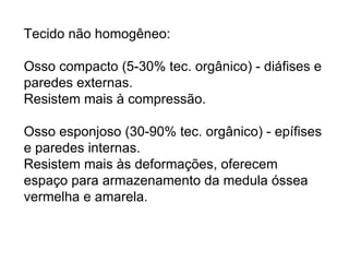 Tecido não homogêneo:  Osso compacto (5-30% tec.  orgânico ) - diáfises e paredes   externas.  Resistem mais à compressão. Osso esponjoso (30-90% tec.  orgânico ) - epífises e   paredes internas. Resistem mais às deformações, oferecem espaço para armazenamento da medula óssea vermelha e amarela. 
