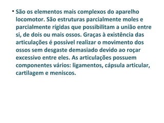 • São os elementos mais complexos do aparelho
  locomotor. São estruturas parcialmente moles e
  parcialmente rígidas que possibilitam a união entre
  si, de dois ou mais ossos. Graças à existência das
  articulações é possível realizar o movimento dos
  ossos sem desgaste demasiado devido ao roçar
  excessivo entre eles. As articulações possuem
  componentes vários: ligamentos, cápsula articular,
  cartilagem e meniscos.
 