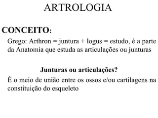 ARTROLOGIA
CONCEITO:
Grego: Arthron = juntura + logus = estudo, é a parte
da Anatomia que estuda as articulações ou junturas
Junturas ou articulações?
É o meio de união entre os ossos e/ou cartilagens na
constituição do esqueleto
 