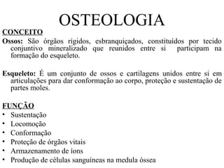 OSTEOLOGIA
CONCEITO
Ossos: São órgãos rígidos, esbranquiçados, constituídos por tecido
conjuntivo mineralizado que reunidos entre si participam na
formação do esqueleto.
Esqueleto: É um conjunto de ossos e cartilagens unidos entre si em
articulações para dar conformação ao corpo, proteção e sustentação de
partes moles.
FUNÇÃO
• Sustentação
• Locomoção
• Conformação
• Proteção de órgãos vitais
• Armazenamento de íons
• Produção de células sanguíneas na medula óssea
 