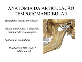 ANATOMIA DA ARTICULAÇÃO
TEMPOROMANDIBULAR
Superfícies ósseas articulares:
*fossa mandibular e tubérculo
articular do osso temporal
*cabeça da mandíbula
PRESENÇA DO DISCO
ARTICULAR
 