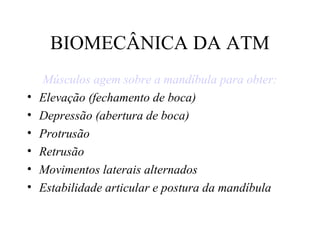 BIOMECÂNICA DA ATM
Músculos agem sobre a mandíbula para obter:
• Elevação (fechamento de boca)
• Depressão (abertura de boca)
• Protrusão
• Retrusão
• Movimentos laterais alternados
• Estabilidade articular e postura da mandíbula
 