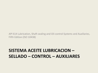 SISTEMA ACEITE LUBRICACION –
SELLADO – CONTROL – AUXILIARES
API 614 Lubrication, Shaft-sealing and Oil-control Systems and Auxiliaries,
Fifth Edition (ISO 10438)
 
