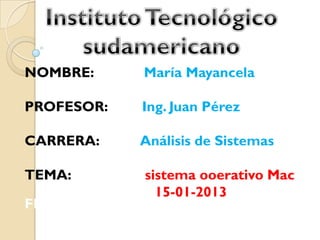 NOMBRE:     María Mayancela

PROFESOR:   Ing. Juan Pérez

CARRERA:    Análisis de Sistemas

TEMA:       sistema ooerativo Mac
              15-01-2013
FECHA:
 