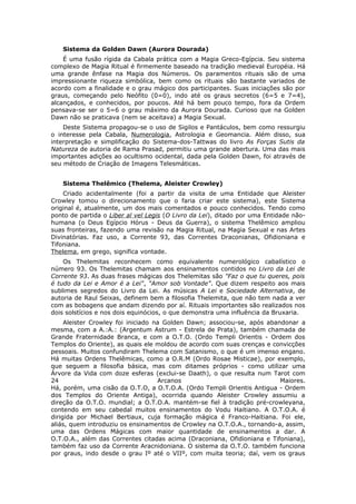 Sistema da Golden Dawn (Aurora Dourada)
    É uma fusão rígida da Cabala prática com a Magia Greco-Egípcia. Seu sistema
complexo de Magia Ritual é firmemente baseado na tradição medieval Européia. Há
uma grande ênfase na Magia dos Números. Os paramentos rituais são de uma
impressionante riqueza simbólica, bem como os rituais são bastante variados de
acordo com a finalidade e o grau mágico dos participantes. Suas iniciações são por
graus, começando pelo Neófito (0=0), indo até os graus secretos (6=5 e 7=4),
alcançados, e conhecidos, por poucos. Até há bem pouco tempo, fora da Ordem
pensava-se ser o 5=6 o grau máximo da Aurora Dourada. Curioso que na Golden
Dawn não se praticava (nem se aceitava) a Magia Sexual.
    Deste Sistema propagou-se o uso de Sigilos e Pantáculos, bem como ressurgiu
o interesse pela Cabala, Numerologia, Astrologia e Geomancia. Além disso, sua
interpretação e simplificação do Sistema-dos-Tattwas do livro As Forças Sutis da
Natureza de autoria de Rama Prasad, permitiu uma grande abertura. Uma das mais
importantes adições ao ocultismo ocidental, dada pela Golden Dawn, foi através de
seu método de Criação de Imagens Telesmáticas.


   Sistema Thelêmico (Thelema, Aleister Crowley)
    Criado acidentalmente (foi a partir da visita de uma Entidade que Aleister
Crowley tomou o direcionamento que o faria criar este sistema), este Sistema
original é, atualmente, um dos mais comentados e pouco conhecidos. Tendo como
ponto de partida o Liber al vel Legis (O Livro da Lei), ditado por uma Entidade não-
humana (o Deus Egípcio Hórus - Deus da Guerra), o sistema Thelêmico ampliou
suas fronteiras, fazendo uma revisão na Magia Ritual, na Magia Sexual e nas Artes
Divinatórias. Faz uso, a Corrente 93, das Correntes Draconianas, Ofidioniana e
Tifoniana.
Thelema, em grego, significa vontade.
    Os Thelemitas reconhecem como equivalente numerológico cabalístico o
número 93. Os Thelemitas chamam aos ensinamentos contidos no Livro da Lei de
Corrente 93. As duas frases mágicas dos Thelemitas são "Faz o que tu queres, pois
é tudo da Lei e Amor é a Lei", "Amor sob Vontade". Que dizem respeito aos mais
sublimes segredos do Livro da Lei. As músicas A Lei e Sociedade Alternativa, de
autoria de Raul Seixas, definem bem a filosofia Thelemita, que não tem nada a ver
com as bobagens que andam dizendo por aí. Rituais importantes são realizados nos
dois solstícios e nos dois equinócios, o que demonstra uma influência da Bruxaria.
     Aleister Crowley foi iniciado na Golden Dawn; associou-se, após abandonar a
mesma, com a A.:A.: (Argentum Astrum - Estrela de Prata), também chamada de
Grande Fraternidade Branca, e com a O.T.O. (Ordo Templi Orientis - Ordem dos
Templos do Oriente), as quais ele moldou de acordo com suas crenças e convicções
pessoais. Muitos confundiram Thelema com Satanismo, o que é um imenso engano.
Há muitas Ordens Thelêmicas, como a O.R.M (Ordo Rosae Misticae), por exemplo,
que seguem a filosofia básica, mas com ditames próprios - como utilizar uma
Árvore da Vida com doze esferas (exclui-se Daath), o que resulta num Tarot com
24                                  Arcanos                              Maiores.
Há, porém, uma cisão da O.T.O, a O.T.O.A. (Ordo Templi Orientis Antigua - Ordem
dos Templos do Oriente Antiga), ocorrida quando Aleister Crowley assumiu a
direção da O.T.O. mundial; a O.T.O.A. mantém-se fiel à tradição pré-crowleyana,
contendo em seu cabedal muitos ensinamentos do Vodu Haitiano. A O.T.O.A. é
dirigida por Michael Bertiaux, cuja formação mágica é Franco-Haitiana. Foi ele,
aliás, quem introduziu os ensinamentos de Crowley na O.T.O.A., tornando-a, assim,
uma das Ordens Mágicas com maior quantidade de ensinamentos a dar. A
O.T.O.A., além das Correntes citadas acima (Draconiana, Ofidioniana e Tifoniana),
também faz uso da Corrente Aracnidoniana. O sistema da O.T.O. também funciona
por graus, indo desde o grau Iº até o VIIº, com muita teoria; daí, vem os graus
 