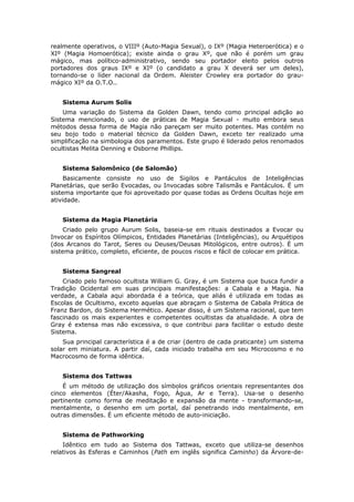 realmente operativos, o VIIIº (Auto-Magia Sexual), o IXº (Magia Heteroerótica) e o
XIº (Magia Homoerótica); existe ainda o grau Xº, que não é porém um grau
mágico, mas político-administrativo, sendo seu portador eleito pelos outros
portadores dos graus IXº e XIº (o candidato a grau X deverá ser um deles),
tornando-se o líder nacional da Ordem. Aleister Crowley era portador do grau-
mágico XIº da O.T.O..


    Sistema Aurum Solis
    Uma variação do Sistema da Golden Dawn, tendo como principal adição ao
Sistema mencionado, o uso de práticas de Magia Sexual - muito embora seus
métodos dessa forma de Magia não pareçam ser muito potentes. Mas contém no
seu bojo todo o material técnico da Golden Dawn, exceto ter realizado uma
simplificação na simbologia dos paramentos. Este grupo é liderado pelos renomados
ocultistas Melita Denning e Osborne Phillips.


    Sistema Salomônico (de Salomão)
     Basicamente consiste no uso de Sigilos e Pantáculos de Inteligências
Planetárias, que serão Evocadas, ou Invocadas sobre Talismãs e Pantáculos. É um
sistema importante que foi aproveitado por quase todas as Ordens Ocultas hoje em
atividade.


    Sistema da Magia Planetária
     Criado pelo grupo Aurum Solis, baseia-se em rituais destinados a Evocar ou
Invocar os Espíritos Olímpicos, Entidades Planetárias (Inteligências), ou Arquétipos
(dos Arcanos do Tarot, Seres ou Deuses/Deusas Mitológicos, entre outros). É um
sistema prático, completo, eficiente, de poucos riscos e fácil de colocar em prática.


    Sistema Sangreal
    Criado pelo famoso ocultista William G. Gray, é um Sistema que busca fundir a
Tradição Ocidental em suas principais manifestações: a Cabala e a Magia. Na
verdade, a Cabala aqui abordada é a teórica, que aliás é utilizada em todas as
Escolas de Ocultismo, exceto aquelas que abraçam o Sistema de Cabala Prática de
Franz Bardon, do Sistema Hermético. Apesar disso, é um Sistema racional, que tem
fascinado os mais experientes e competentes ocultistas da atualidade. A obra de
Gray é extensa mas não excessiva, o que contribui para facilitar o estudo deste
Sistema.
    Sua principal característica é a de criar (dentro de cada praticante) um sistema
solar em miniatura. A partir daí, cada iniciado trabalha em seu Microcosmo e no
Macrocosmo de forma idêntica.


    Sistema dos Tattwas
    É um método de utilização dos símbolos gráficos orientais representantes dos
cinco elementos (Éter/Akasha, Fogo, Água, Ar e Terra). Usa-se o desenho
pertinente como forma de meditação e expansão da mente - transformando-se,
mentalmente, o desenho em um portal, daí penetrando indo mentalmente, em
outras dimensões. É um eficiente método de auto-iniciação.


    Sistema de Pathworking
    Idêntico em tudo ao Sistema dos Tattwas, exceto que utiliza-se desenhos
relativos às Esferas e Caminhos (Path em inglês significa Caminho) da Árvore-de-
 