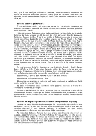 Vida, que é um hieróglifo cabalístico. Pode-se, alternativamente, utilizar-se de
Sigilos de diversas Entidades (visando viajar para as paragens habitadas por
aquelas), ou até mesmo Vévés (Sigilos do Vudú), com a mesma finalidade - a auto-
iniciação.


   Sistema Satânico (Satanismo)
    É um fenômeno cristão; só existe por causa do Cristianismo. Baseia-se no
dualismo Deus-Diabo, presente em tantas culturas; no dualismo Bem-Mal, presente
no inconsciente coletivo.
    Historicamente, o Satanismo como culto organizado nunca existiu, até a criação
da Igreja de Satã, fundada em 30 de Abril de 1966, por Anton Szandor LaVey, na
Califórnia, Estados Unidos. A partir de então, o Satanismo passou a contar com
rituais específicos, buscando criar versões próprias da Magia Ritual e da Magia
Sexual, além de ter sua própria versão da Missa Católica, chamada Missa Negra.
Basicamente, tudo como convencionou-se chamar de Magia Negra (submeter os
outros à nossa vontade, causar enfermidades, provocar acidentes ou desgraças e
até a mesmo a morte dos outros, obter vantagens em questões legais, em assuntos
ilegais ou imorais, corromper a mente alheia, etc.), tem lugar entre os Satanistas.
Na corrente da Igreja de Satã, não se prega o sacrifício animal, substituído pelo
orgasmo sexual; o sacrifício humano inexiste, ao menos com a pretensa vítima
presente - é aceitável realizar um ritual visando a morte de outrem, que, então,
será uma vítima sacrifical, embora não seja imolada num altar, há alguns
Satanistas que praticam a imolação de pessoas. Portanto, os Satanistas modernos
podem vir a realizar sacrifícios humanos, desde que sejam apenas na forma de
rituais representados de forma teatral. Isto é, o sacrifício é de forma simbólica
apenas.
   Os ensinamentos de LaVey baseiam-se nos de Aleister Crowley, Austin Osman
Spare, O.T.O. e F.S. (Fraternitas Saturni), além de fazer extenso uso das
Chamadas Enoquianas. O Satanismo de LaVey é um culto organizado, sem relação
com os Satanistas que, volta e meia, são manchete dos noticiários.
   Basicamente, a crença do Satanista dividi-se em três pontos:
   1) O Diabo é mais poderoso que Deus;
   2) Aqueles que praticam o mal pelo mal, estão realizando o trabalho de Satã,
sendo, portanto, seus servidores;
    3) Satã recompensa seus servidores com poderes pessoais e facilita-lhes
satisfazer e realizar seus desejos.
    Satanistas verdadeiros são raros, a grande maioria dos que se dizem tal são
simplesmente pessoas possuídas por forças desconhecidas que invocaram - e seu
destino será a cadeia, o manicômio ou a tumba, depois do suicídio. Satanismo não
é Luciferianismo.


   Sistema da Magia Sagrada de Abramelim (Os Quadrados Mágicos)
   Um tipo de Magia Ritual cujo alvo principal é a conversação com o próprio Anjo
da Guarda; depois, se fará uso de uma série de Quadrados Mágicos que evocam
energias diversas. É um sistema poderoso e perigoso, no qual muitos
experimentadores não foram bem sucedidos. Aliás, muito mal.
    As instruções dadas no famoso livro que ensina este Sistema não devem ser
levadas a cabo literalmente, de forma irrefletida; deve-se, porém, ter total atenção
aos ensinamentos, antes de colocar os mesmos em prática. Como em todos os
textos antigos, aqui também muita coisa está cifrada ou velada. Deste poderoso
Sistema surgiram inúmeras práticas com quadrados mágicos que nada têm relação
com o Sistema ensinado nesta obra.
 