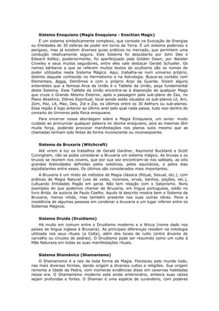 Sistema Enoquiano (Magia Enoquiana - Enochian Magic)
     É um sistema simbolicamente complexo, que consiste na Evocação de Energias
ou Entidades de 30 esferas de poder em torno da Terra. É um sistema poderoso e
perigoso, mas já existem diversos guias práticos no mercado, que permitem uma
condução relativamente segura. Este Sistema foi descoberto por John Dee e
Edward Kelley; posteriormente, foi aperfeiçoado pela Golden Dawn, por Aleister
Crowley e seus muitos seguidores, entre eles vale destacar Gerald Schueler. Os
nomes bárbaros a que se referem muitos textos de ocultismo são os nomes de
poder utilizados neste Sistema Mágico. Aqui, trabalha-se num universo próprio,
distinto daquele conhecido no Hermetismo e na Astrologia. Busca-se contato com
Elementais, Anjos, Demônios e com o próprio Anjo da Guarda. Dizem alguns
entendidos que a famosa Arca da União é o Tablete da União, peça fundamental
deste Sistema. Esse Tablete da União encontra-se à disposição de qualquer Mago
que cruze o Grande Abismo Exterior, após a passagem pelo sub-plano de Zax, no
Plano Akashico, Etéreo Espiritual, local aonde estão situados os sub-planos Lil, Arn,
Zom, Paz, Lit, Maz, Deo, Zid e Zip, os últimos entre os 30 Aethyrs ou sub-planos.
Essa região é logo anterior ao último anel pelo qual nada passa, tudo isso dentro do
conceito do Universo pela física enoquiana.
    Para encerrar nossa abordagem sobre a Magia Enoquiana, um aviso: muito
cuidado ao pronunciar qualquer palavra no idioma enoquiano, pois as mesmas têm
muita força, podendo provocar manifestações nos planos sutis mesmo que as
chamadas tenham sido feitas de forma inconsciente ou inconseqüente.


   Sistema da Bruxaria (Witchcraft)
    Até virem à luz os trabalhos de Gerald Gardner, Raymond Buckland e Scott
Cuningham, não se podia considerar a Bruxaria um sistema mágico. As bruxas e os
bruxos se reúnem nos covens, que por sua vez encontram-se nos sabbats, as oito
grandes festividades definidas pelos solstícios, pelos equinócios, e pelos dias
eqüidistantes entre esses. Os últimos são considerados mais importantes.
     A Bruxaria é um misto de métodos de Magia clássica (Ritual, Sexual, etc.), com
práticas de Magia Natural (uso de velas, incensos, ervas, banhos, poções, etc.),
cultuando Entidades Pagãs em geral. Não tem relação com o Satanismo. Bons
exemplos do que podemos chamar de Bruxaria, em língua portuguesa, estão no
livro Brida, de autoria de Paulo Coelho. Aquilo lá descrito mostra bem o Sistema da
Bruxaria, menos nítido, mas também presente nas suas outras obras. Pena a
insistência de algumas pessoas em condenar a bruxaria a um lugar inferior entre os
Sistemas Mágicos.


   Sistema Druida (Druidismo)
     Há muito em comum entre o Druidismo moderno e a Wicca (nome dado nos
países de língua inglesa à Bruxaria). As principais diferenças residem na mitologia
utilizada nos seus rituais (a Celta), além dos locais de culto (entre árvores de
carvalho ou círculos de pedras). O Druidismo pode ser resumido como um culto à
Mãe Natureza em todas as suas manifestações rituais.


   Sistema Shamânico (Shamanismo)
    O Shamanismo é a raiz de toda forma de Magia. Floresceu pelo mundo todo,
nas mais diversas formas, dando origem a diversos cultos e religiões. Sua origem
remonta a Idade da Pedra, com inúmeras evidências disso em cavernas habitadas
nessa era. O Shamanismo moderno está ainda embrionário, embora suas raízes
sejam profundas e fortes. O Shaman é uma espécie de curandeiro, com poderes
 
