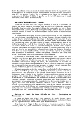 dentro da visão de emissores e detectores de ondas-de-forma. Rodrigues introduziu
muitas palavras de conteúdo mágico nesse Sistema, muitas das quais oriundas da
obra 777, de Aleister Crowley. Se for utilizado como forma de meditação, ou
conjuntamente à Cabala Simbólica (a que faz uso do hieróglifo da Árvore-da-Vida),
é eficiente para a prática do Pathworking.


   Sistema do Vodu (Voudoun - Voodoo)
     Apesar de ser visto como uma religião primitiva, o Vodu é na realidade, um
sistema de Magia bastante completo. Nele encontramos Invocação, Evocação,
Divinação, Encantamento e Iluminação. Práticas não encontradas nos outros Cultos
Afro (Candomblé, Lucumí, Santeria), como por exemplo a Magia Sexual, presente
no Vodu, embora de forma não muito aprimorada, exceto dentro do Vodu Gnóstico
e do Hoodoo.
    As possessões que ocorrem no Vodu (como no Candomblé, Lucumí e Santeria),
são reais, fruto da Invocação Mágica dos Deuses, Deusas e demais Entidades. Não
se trata de uma exteriorização de algum tipo de dupla personalidade, nem de uma
possessão por Elementares ou por Cascarões Avivados (como normalmente ocorre
em religiões que fazem uso das mesmas práticas). A possessão no Vodu é um
fenômeno completo e real. O Deus "monta" o indivíduo da mesma forma que um
ser humano monta num cavalo. As Entidades "emergem" do solo para o corpo do
indivíduo, penetrando inicialmente pelos seus pés. É uma sensação única, que só
pode ser descrita por quem já teve tal experiência. Cada Loa (Deus ou Deusa) do
Vodu tem sua personalidade distinta, poderes específicos, regiões de autoridade,
além de insígnias ou emblemas - vevés e ferramentas. Uma fusão dos Cultos Afros
só trará benefícios a todos os praticantes da Ciência Sagrada.
     Os avanços do Vodu foram tantos, especialmente do Vodú Gnóstico, do Vodu
Esotérico e do Vodu do Novo Aeon, que entre suas práticas encontra-se até mesmo
um Sistema Radiônico-Psicotrônico, que faz uso de Máquinas Radiônicas com as
finalidades convencionais (Magia de saúde, de prosperidade, de sucesso, de
harmonia, combate às Forças das trevas e às Forças Psíquicas Assassinas, combate
aos Implantes Mágicos, etc.), além de favorecer as viagens mentais e astrais. Esse
Sistema foi batizado, por seus praticantes, de Vodutrônica.
     O Vodu é, guardadas as devidas proporções, uma Religião Thelêmica, posto que
a verdade individual que se busca no Sistema Thelêmico, culmina aqui com a
descoberta do Deus individual, o que resulta numa Religião Individual, isto é, a
Divindade e toda a religião de um indivíduo é totalmente distinta do que seja para
qualquer outra pessoa. E isso é Thelêmico, ao menos em seu sentido mais amplo.
As Entidades do Vudu são fixadas em receptáculos diversos, que vão desde vasos
contendo diversos elementos orgânicos misturados (os Assentamentos), até
garrafas com tampa, passando pelas Atuas (caixinhas de madeira pintadas com os
Sigilos) dos Loas, com tampa, altamente atrativas para os Espíritos. Mas as
práticas utilizando elementos da Magia Natural, como ervas, banhos, defumações,
comidas oferecidas às Entidades, são todas práticas adicionadas posteriormente ao
Vodu, não parte integrante desde seu início. No Vodu se faz uso, além da Egrégora
do próprio culto, das Correntes Aracdoniana, Insectoniana e Ofidiana.


   Sistema de      Magia   do   Caos   (Círculo   do   Caos   -   Iluminados   de
Thanateros)
    A Magia do Caos tem origem nos trabalhos de Austin Osman Spare,
redescobridor do Culto de Priapo. A Magia do Caos é atualmente bastante divulgada
por seu organizador Peter James Carroll, além de Adrian Savage.
   Os praticantes da Magia do Caos consideram-se herdeiros mágicos de Aleister
Crowley (e da O.T.O.) e de Austin Osman Spare (e da Zos-Kia Cultus). Seu sistema
 