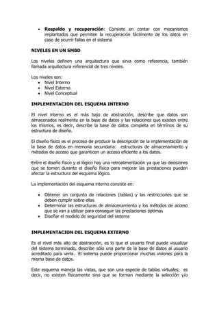 •   Respaldo y recuperación: Consiste en contar con mecanismos
       implantados que permiten la recuperación fácilmente de los datos en
       caso de ocurrir fallas en el sistema

NIVELES EN UN SMBD

Los niveles definen una arquitectura que sirva como referencia, también
llamada arquitectura referencial de tres niveles.

Los niveles son:
   • Nivel Interno
   • Nivel Externo
   • Nivel Conceptual

IMPLEMENTACION DEL ESQUEMA INTERNO

El nivel interno es el más bajo de abstracción, describe que datos son
almacenados realmente en la base de datos y las relaciones que existen entre
los mismos, es decir, describe la base de datos completa en términos de su
estructura de diseño.

El diseño físico es el proceso de producir la descripción de la implementación de
la base de datos en memoria secundaria: estructuras de almacenamiento y
métodos de acceso que garanticen un acceso eficiente a los datos.

Entre el diseño físico y el lógico hay una retroalimentación ya que las decisiones
que se tomen durante el diseño físico para mejorar las prestaciones pueden
afectar la estructura del esquema lógico.

La implementación del esquema interno consiste en:

   •   Obtener un conjunto de relaciones (tablas) y las restricciones que se
       deben cumplir sobre ellas
   •   Determinar las estructuras de almacenamiento y los métodos de acceso
       que se van a utilizar para conseguir las prestaciones óptimas
   •   Diseñar el modelo de seguridad del sistema


IMPLEMENTACION DEL ESQUEMA EXTERNO

Es el nivel más alto de abstracción, es lo que el usuario final puede visualizar
del sistema terminado, describe sólo una parte de la base de datos al usuario
acreditado para verla. El sistema puede proporcionar muchas visiones para la
misma base de datos.

Este esquema maneja las vistas, que son una especie de tablas virtuales; es
decir, no existen físicamente sino que se forman mediante la selección y/o
 