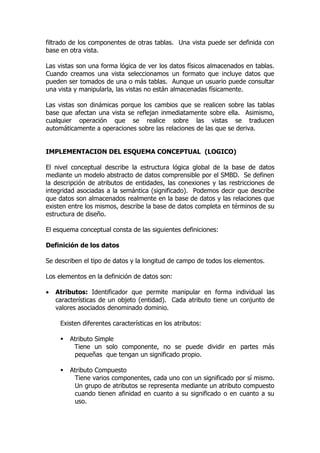 filtrado de los componentes de otras tablas. Una vista puede ser definida con
base en otra vista.

Las vistas son una forma lógica de ver los datos físicos almacenados en tablas.
Cuando creamos una vista seleccionamos un formato que incluye datos que
pueden ser tomados de una o más tablas. Aunque un usuario puede consultar
una vista y manipularla, las vistas no están almacenadas físicamente.

Las vistas son dinámicas porque los cambios que se realicen sobre las tablas
base que afectan una vista se reflejan inmediatamente sobre ella. Asimismo,
cualquier operación que se realice sobre las vistas se traducen
automáticamente a operaciones sobre las relaciones de las que se deriva.


IMPLEMENTACION DEL ESQUEMA CONCEPTUAL (LOGICO)

El nivel conceptual describe la estructura lógica global de la base de datos
mediante un modelo abstracto de datos comprensible por el SMBD. Se definen
la descripción de atributos de entidades, las conexiones y las restricciones de
integridad asociadas a la semántica (significado). Podemos decir que describe
que datos son almacenados realmente en la base de datos y las relaciones que
existen entre los mismos, describe la base de datos completa en términos de su
estructura de diseño.

El esquema conceptual consta de las siguientes definiciones:

Definición de los datos

Se describen el tipo de datos y la longitud de campo de todos los elementos.

Los elementos en la definición de datos son:

•   Atributos: Identificador que permite manipular en forma individual las
    características de un objeto (entidad). Cada atributo tiene un conjunto de
    valores asociados denominado dominio.

     Existen diferentes características en los atributos:

        Atributo Simple
          Tiene un solo componente, no se puede dividir en partes más
          pequeñas que tengan un significado propio.

        Atributo Compuesto
          Tiene varios componentes, cada uno con un significado por sí mismo.
          Un grupo de atributos se representa mediante un atributo compuesto
          cuando tienen afinidad en cuanto a su significado o en cuanto a su
          uso.
 
