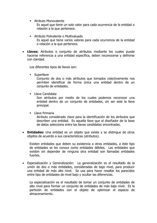    Atributo Monovalente
          Es aquel que tiene un solo valor para cada ocurrencia de la entidad o
          relación a la que pertenece.

        Atributo Polivalente o Multivaluado
          Es aquel que tiene varios valores para cada ocurrencia de la entidad
          o relación a la que pertenece.

•   Llaves: Atributos o conjunto de atributos mediante los cuales puede
    hacerse referencia a una entidad específica, deben reconocerse y definirse
    con claridad.

     Los diferentes tipos de llaves son:

        Superllave
          Conjunto de dos o más atributos que tomados colectivamente nos
          permiten identificar de forma única una entidad dentro de un
          conjunto de entidades.

        Llave Candidata
           Son atributos por medio de los cuales podemos reconocer una
           entidad dentro de un conjunto de entidades, sin ser este la llave
           principal.

        Llave Primaria
           Atributo considerado clave para la identificación de los atributos que
           describen una entidad. Es aquella llave que el diseñador de la base
           de datos selecciona entre las llaves candidatas encontradas.

•   Entidades: Una entidad es un objeto que existe y se distingue de otros
    objetos de acuerdo a sus características (atributos).

     Existen entidades que deben su existencia a otras entidades, a éste tipo
     de entidades se les conoce como entidades débiles. Las entidades que
     existen sin depender de ninguna otra entidad son llamadas entidades
     fuertes.

•   Especialización y Generalización: La generalización es el resultado de la
    unión de dos o más entidades, consideradas de bajo nivel, para producir
    una entidad de más alto nivel. Se usa para hacer resaltar los parecidos
    entre tipo de entidades de nivel bajo y ocultar las diferencias.

     La especialización es el resultado de tomar un conjunto de entidades de
     alto nivel para formar un conjunto de entidades de más bajo nivel. Es la
     partición de entidades con el objeto de optimizar el espacio de
     almacenamiento.
 