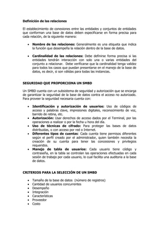 Definición de las relaciones

El establecimiento de conexiones entre las entidades y conjuntos de entidades
que conforman una base de datos deben especificarse en forma precisa para
cada relación, de la siguiente manera:

   •   Nombre de las relaciones: Generalmente es una etiqueta que indica
       la función que desempeña la relación dentro de la base de datos.

   •   Cardinalidad de las relaciones: Debe definirse forma precisa si las
       entidades tendrán interacción con solo una o varias entidades del
       conjunto a relacionar. Debe verificarse que la cardinalidad tenga validez
       para todos los casos que puedan presentarse en el manejo de la base de
       datos, es decir, si son válidas para todas las instancias.


SEGURIDAD QUE PROPORCIONA UN SMBD

Un SMBD cuenta con un subsistema de seguridad y autorización que se encarga
de garantizar la seguridad de la base de datos contra el acceso no autorizado.
Para proveer la seguridad necesaria cuenta con:

   •   Identificación y autorización de usuarios: Uso de códigos de
       acceso y palabras clave, impresiones digitales, reconocimiento de voz,
       barrido de retina, etc.
   •   Autorización: Usar derechos de acceso dados por el Terminal, por las
       operaciones a realizar o por la fecha u hora del día.
   •   Uso de técnicas de cifrado: Para proteger las bases de datos
       distribuidas, o con acceso por red o Internet.
   •   Diferentes tipos de cuentas: Cada cuenta tiene permisos diferentes
       según el perfil creado por el administrador, quien también necesita la
       creación de su cuenta para tener las concesiones y privilegios
       requeridos.
   •   Manejo de tabla de usuarios: Cada usuario tiene código y
       contraseña, en la tabla se controlan las operaciones efectuadas en cada
       sesión de trabajo por cada usuario, lo cual facilita una auditoria a la base
       de datos.


CRITERIOS PARA LA SELECCIÓN DE UN SMBD

   •   Tamaño de la base de datos (número de registros)
   •   Cantidad de usuarios concurrentes
   •   Desempeño
   •   Integración
   •   Características
   •   Proveedor
   •   Costo
 