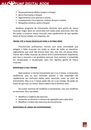 10
Desenvolvimento Militar (ombro e tríceps)
Barra Fixa (costas e bíceps)
Agachamento Livre (pernas e costas)
Levantamento Terra (pernas, ombros, braços e costas)
Mergulhos (ombros, peito e braços)
Qualquer programa de treinamento descente para ganho de massa
muscular magra deve ser construído com todos estes exercícios. Eles irão
lhe ajudar a construir massa muscular mais rapidamente do que aqueles
feitos de forma isolada, em máquinas, etc.
TREINE ATÉ A FALHA MUSCULAR PARA A ÚLTIMA SÉRIE.
Fisiculturistas profissionais treinam com tanta intensidade que
atingem a falha muscular em todas as séries de todos os exercícios.
Logicamente que você não precisa fazer isto, mas sim, um pouco disto.
Treinar até a falha muscular da última série é extremamente importante,
pois leva o músculo a um gradativo estresse. Esse estresse é convertido
em recuperação, e recuperação, para nós, significa ganho de massa
muscular.
MODIFIQUE O SEU TREINO.
Após praticar o mesmo treinamento por 2 ou 3 meses, é necessário
modificá-lo, pois os seus músculos passam a não responder tão
rapidamente aos estímulos dados pelos exercícios como no início do
treinamento. Mas 2 ou 3 meses pode não ser o seu tempo. Ele pode ser
maior do que isso, ou menor. Quem saberá isto é somente você.
Há muitas maneiras de modificar o treinamento, mas sem modificar
os exercícios. Para isso basta:
Modificar a cadência do exercício.
Aumentar ou diminuir o número de repetições para cada série.
Modificar a ordem dos exercícios do treinamento.
MANTENHA-SE LONGE DO OVERTRAINING.
 