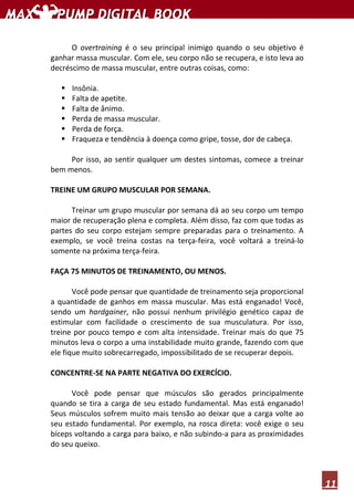 11
O overtraining é o seu principal inimigo quando o seu objetivo é
ganhar massa muscular. Com ele, seu corpo não se recupera, e isto leva ao
decréscimo de massa muscular, entre outras coisas, como:
Insônia.
Falta de apetite.
Falta de ânimo.
Perda de massa muscular.
Perda de força.
Fraqueza e tendência à doença como gripe, tosse, dor de cabeça.
Por isso, ao sentir qualquer um destes sintomas, comece a treinar
bem menos.
TREINE UM GRUPO MUSCULAR POR SEMANA.
Treinar um grupo muscular por semana dá ao seu corpo um tempo
maior de recuperação plena e completa. Além disso, faz com que todas as
partes do seu corpo estejam sempre preparadas para o treinamento. A
exemplo, se você treina costas na terça-feira, você voltará a treiná-lo
somente na próxima terça-feira.
FAÇA 75 MINUTOS DE TREINAMENTO, OU MENOS.
Você pode pensar que quantidade de treinamento seja proporcional
a quantidade de ganhos em massa muscular. Mas está enganado! Você,
sendo um hardgainer, não possui nenhum privilégio genético capaz de
estimular com facilidade o crescimento de sua musculatura. Por isso,
treine por pouco tempo e com alta intensidade. Treinar mais do que 75
minutos leva o corpo a uma instabilidade muito grande, fazendo com que
ele fique muito sobrecarregado, impossibilitado de se recuperar depois.
CONCENTRE-SE NA PARTE NEGATIVA DO EXERCÍCIO.
Você pode pensar que músculos são gerados principalmente
quando se tira a carga de seu estado fundamental. Mas está enganado!
Seus músculos sofrem muito mais tensão ao deixar que a carga volte ao
seu estado fundamental. Por exemplo, na rosca direta: você exige o seu
bíceps voltando a carga para baixo, e não subindo-a para as proximidades
do seu queixo.
 
