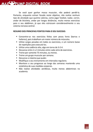 13
Se você quer ganhar massa muscular, não poderá perdê-la.
Portanto, enquanto estiver focado neste objetivo, não realize nenhum
tipo de atividade que queime calorias, como jogar futebol, nadar, correr,
andar de bicicleta, andar por longas distâncias, muito menos exercícios
para o seu abdômen, já que eles estressam consideravelmente o seu
sistema nervoso central.
RESUMO DOS PRINCIPAIS PONTOS PARA O SEU SUCESSO:
Concentre-se nos exercícios feitos com pesos livres (barras e
halteres), pois trabalham um maior número de músculos.
Utilize cargas pesadas em todos os exercícios, e um número baixo
de repetições para executá-los.
Utilize uma cadência alta, algo em torno de 3-2-4.
Descanse entre 2 a 3 minutes entre cada série de exercícios.
Treine por somente 75 minutos, ou menos.
Treine um grupo muscular por semana.
Descanse o máximo que puder.
Modifique o seu treinamento em intervalos regulares.
Monitore o seu progresso ao longo das semanas mantendo uma
estatística de suas medidas corporais.
Não realize atividades aeróbicas, muito menos abdominais na
academia.
 