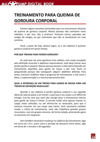 14
TREINAMENTO PARA QUEIMA DE
GORDURA CORPORAL
Existem alguns conceitos primordiais para um treinamento eficiente
de queima de gordura corporal. Muitas pessoas não conhecem estes
métodos, e por isso, não o praticam. Praticam outros, passados por
amigos de amigos, ou por instrutores que não se atualizaram em suas
carreiras.
Você, a partir de hoje, deverá seguir, se o seu objetivo é queimar
gordura corporal em pouco tempo.
POR QUE TREINAR PARA PERDER GORDURA?
Se você quer ter uma aparência mais atlética, com corpo esculpido
pela definição muscular e abdômen sobressalente, você deve treinar para
perder gordura corporal. Muitas pessoas passam a vida inteira fazendo um
treinamento específico para ganho de massa e por isso, ficam se
perguntando porque não conseguem adquirir abdômen definido. Para
tanto, é preciso modificar todo o programa de treinamento, e isto inclui a
dieta, a suplementação e o treino propriamente dito.
QUAL A DIFERENÇA DE UM TREINO PARA GANHO DE MASSA PARA UM
TREINO DE DEFINIÇÃO MUSCULAR?
Quando o seu objetivo é perder gordura corporal a sua ingestão
diária de calorias passa a ser menor, o que leva o seu corpo a um déficit de
energia. Isso faz com que você não consiga levar o treinamento intenso
para ganho de massa à frente. O correto então seria apenas manter as
cargas antes utilizadas, ou até diminuí-las se necessário, para que o
estresse muscular em seu corpo seja menor. Será necessário também
mudar a rotina de treinamento, você não trabalhará grandes grupos
musculares, mas sim grupos menores, de forma isolada, priorizando agora
os exercícios em máquinas.
Será também necessário mudança na cadência do treinamento, algo
em torno de 1-0-1, assim como o período de descanso entre séries, algo
em torno de 1 minutos e 30 segundos.
 