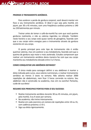 15
PRIORIZE O TREINAMENTO AERÓBICO.
Para acelerar a perda de gordura corporal, você deverá manter em
foco o seu treinamento aeróbico. O ideal é que seja pela manhã, em
jejum, por 30 a 45 minutos, com uma freqüência cardíaca próxima a 140
ou 150 batimentos por minuto.
Treinar antes de tomar o café-da-manhã faz com que você queime
gorduras realmente, e não as calorias ingeridas na refeição. Também
neste horário o seu corpo está quase isento de glicogênio, fazendo com
que o seu corpo retire energias para o treinamento através da gordura
existente em seu corpo.
O ponto principal para este tipo de treinamento não é então
queimar calorias, mas sim acelerar o seu metabolismo, fazendo com que a
queima de gordura seja maior e mais acelerada. Estudos comprovam que
realizar um treinamento aeróbico desta maneira faz com que seu corpo
mantenha seu metabolismo elevado entre 3 a 5 horas.
COMO CONQUISTAR UM ABDÔMEN DEFINIDO?
O único modo para conseguir definir o seu abdômen é manter a
dieta indicada pelo curso, seus valores nutricionais, e realizar treinamento
aeróbico ao menos 3 vezes na semana. Não adianta realizar 2000
repetições de abdominais, nem ficar 3 horas correndo na esteira. Seu
abdômen não é construído na academia, mas sim na cozinha! Portanto,
cuide de sua dieta!
RESUMO DOS PRINCIPAIS PONTOS PARA O SEU SUCESSO:
Realize treinamento aeróbico durante 30 ou 45 minutos, em jejum,
pela manhã, 3 ou 4 vezes por semana.
Na academia, não treine intensamente.
Realize em cada exercício um número de repetições entre 10 ou 15,
com cadência próxima a 1-0-1.
Siga sua dieta rigorosamente.
 