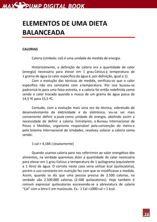 16
ELEMENTOS DE UMA DIETA
BALANCEADA
CALORIAS
Caloria (símbolo: cal) é uma unidade de medida de energia.
Historicamente, a definição de caloria era a quantidade de calor
(energia) necessária para elevar em 1 grau Celsius a temperatura de
1 grama de água (o calor específico da água é, por definição, igual a 1).
Com a evolução das técnicas de medida, verificou-se que o calor
específico não era constante com a temperatura. Por isso buscou-se
padronizá-lo para uma faixa estreita, e a caloria foi então redefinida como
sendo o calor trocado quando a massa de um grama de água passa de
14,5 ºC para 15,5 ºC.
Contudo, com a evolução mais uma vez da técnica, sobretudo do
desenvolvimento da eletricidade e da eletrónica, viu-se ser mais
conveniente definir o joule como unidade de energia, abolindo assim a
necessidade de definir a caloria. Entretanto, o Bureau Internacional de
Pesos e Medidas, organismo responsável pela convenção do metro e
pelo Sistema Internacional de Unidades, resolveu colocar a caloria como
sendo:
1 cal = 4,184 J (exatamente)
Quando usamos caloria para nos referirmos ao valor energético dos
alimentos, na verdade queremos dizer a quantidade de calor necessária
para elevar em 1 grau Celsius a temperatura de 1 quilograma (equivalente
a 1 litro) de água. O correto neste caso seria utilizar kcal (quilocaloria),
porém o uso constante em nutrição fez com que se modificasse a medida.
Assim, quando se diz que uma pessoa precisa de 2.500 calorias, na
verdade são 2.500.000 calorias (2.500 quilocalorias). Hoje também é
comum expressar quilocalorias escrevendo-se a abreviatura de caloria
"Cal" com a letra C em maiúsculo. Ex.: 1 Cal =1000 cal = 1 kcal.
 